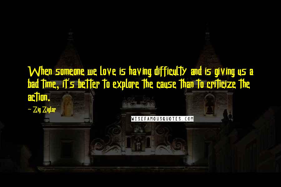 Zig Ziglar Quotes: When someone we love is having difficulty and is giving us a bad time, it's better to explore the cause than to criticize the action.