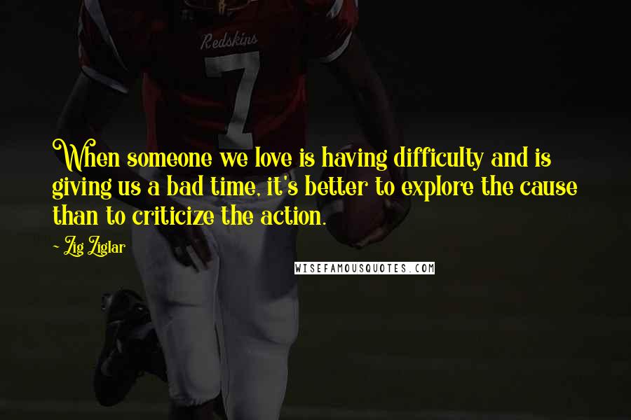 Zig Ziglar Quotes: When someone we love is having difficulty and is giving us a bad time, it's better to explore the cause than to criticize the action.