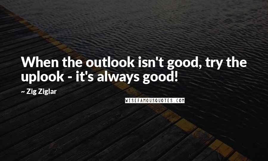 Zig Ziglar Quotes: When the outlook isn't good, try the uplook - it's always good!