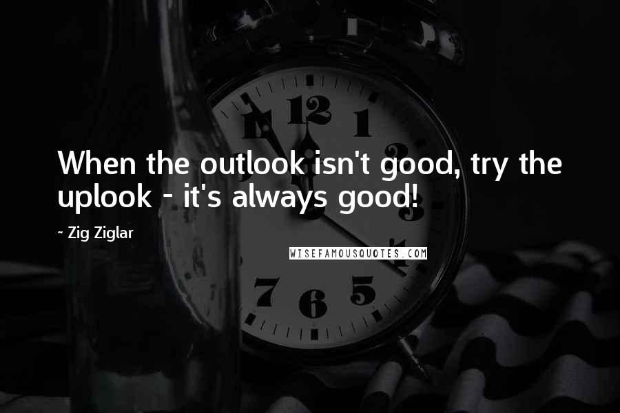 Zig Ziglar Quotes: When the outlook isn't good, try the uplook - it's always good!