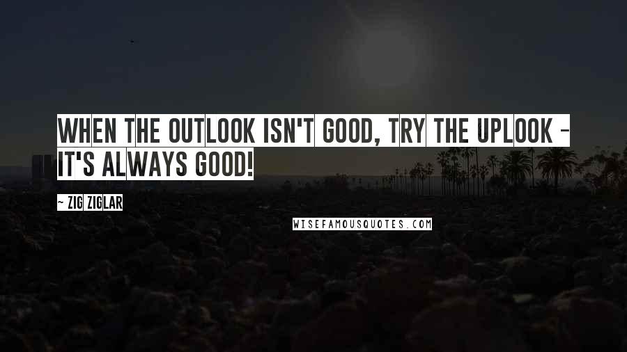 Zig Ziglar Quotes: When the outlook isn't good, try the uplook - it's always good!