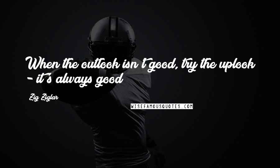 Zig Ziglar Quotes: When the outlook isn't good, try the uplook - it's always good!