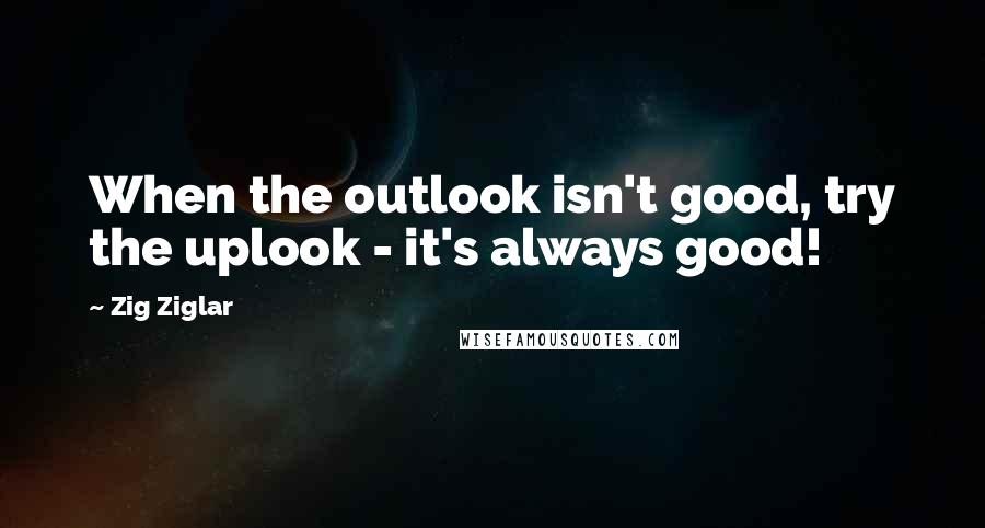 Zig Ziglar Quotes: When the outlook isn't good, try the uplook - it's always good!