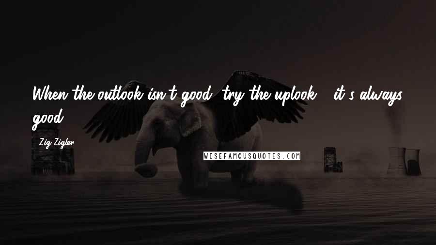 Zig Ziglar Quotes: When the outlook isn't good, try the uplook - it's always good!