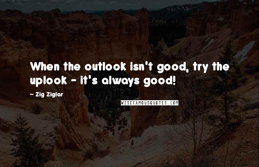 Zig Ziglar Quotes: When the outlook isn't good, try the uplook - it's always good!