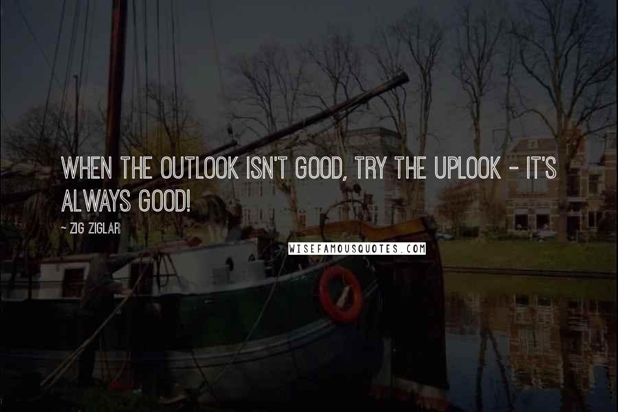 Zig Ziglar Quotes: When the outlook isn't good, try the uplook - it's always good!