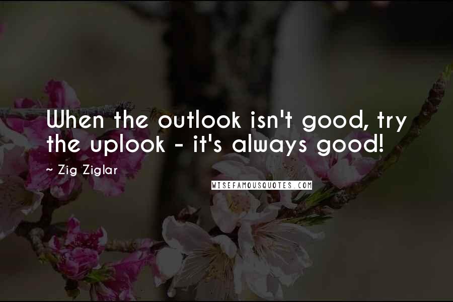Zig Ziglar Quotes: When the outlook isn't good, try the uplook - it's always good!