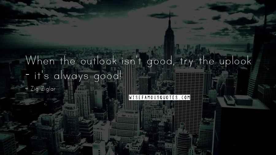 Zig Ziglar Quotes: When the outlook isn't good, try the uplook - it's always good!