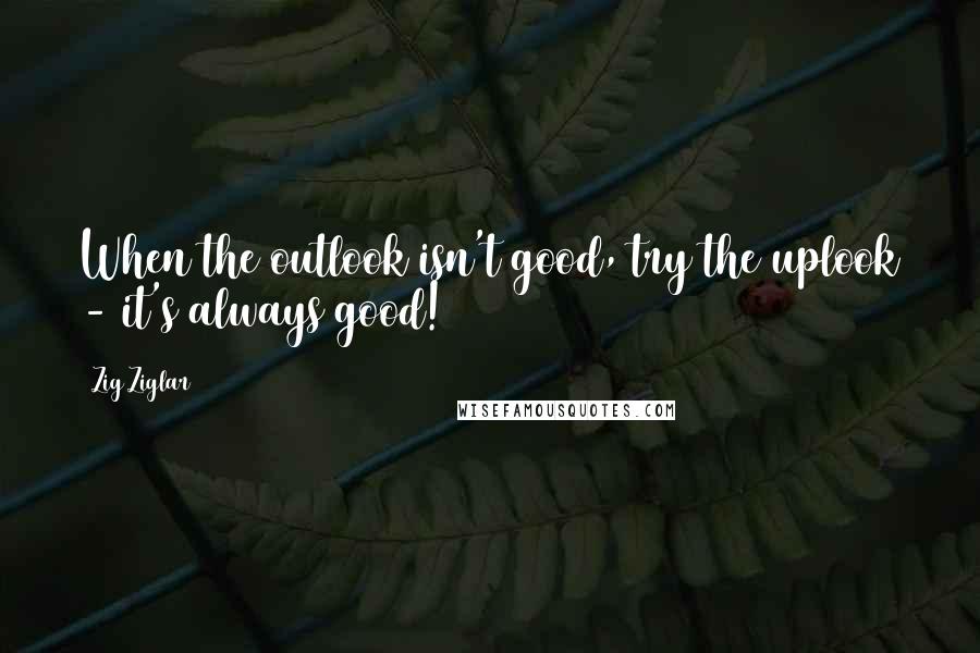 Zig Ziglar Quotes: When the outlook isn't good, try the uplook - it's always good!