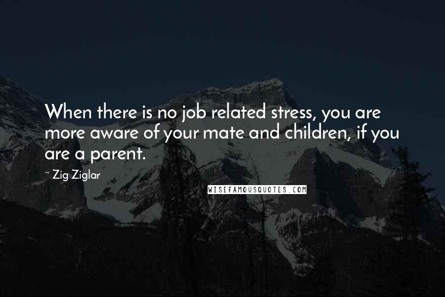 Zig Ziglar Quotes: When there is no job related stress, you are more aware of your mate and children, if you are a parent.
