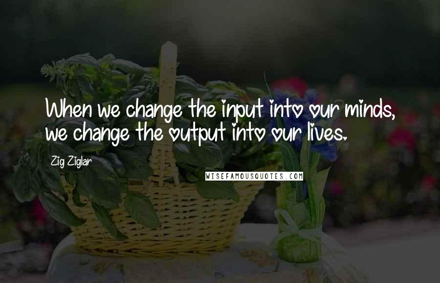 Zig Ziglar Quotes: When we change the input into our minds, we change the output into our lives.