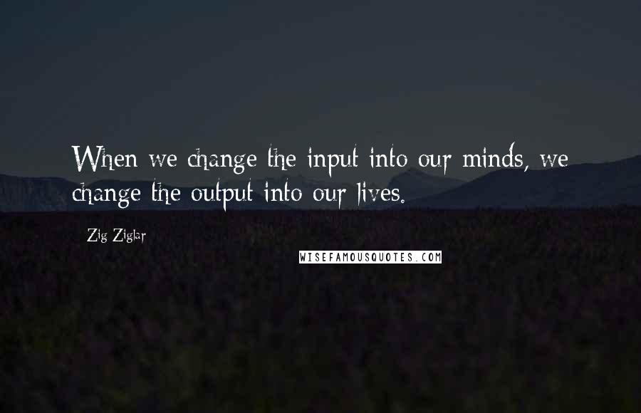 Zig Ziglar Quotes: When we change the input into our minds, we change the output into our lives.