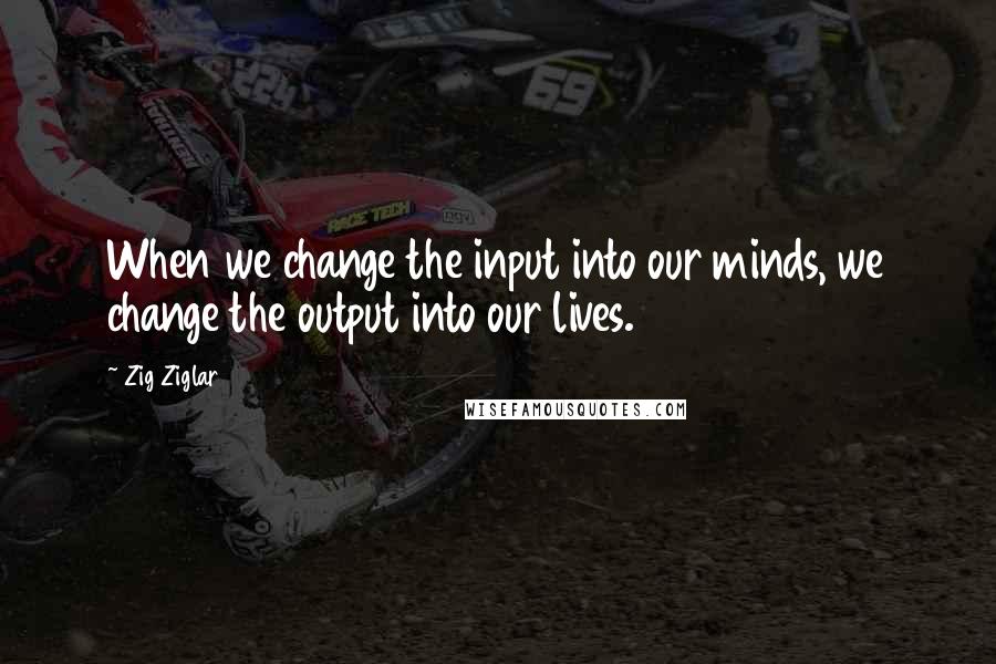 Zig Ziglar Quotes: When we change the input into our minds, we change the output into our lives.