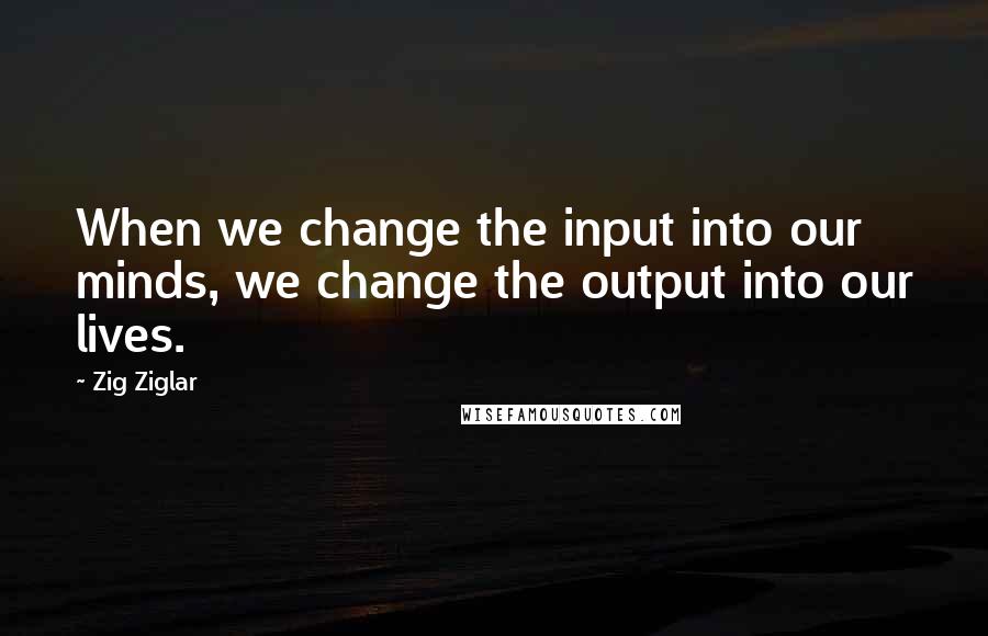 Zig Ziglar Quotes: When we change the input into our minds, we change the output into our lives.