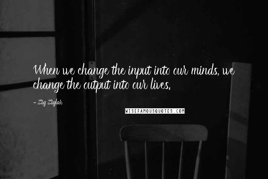 Zig Ziglar Quotes: When we change the input into our minds, we change the output into our lives.