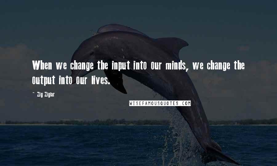 Zig Ziglar Quotes: When we change the input into our minds, we change the output into our lives.