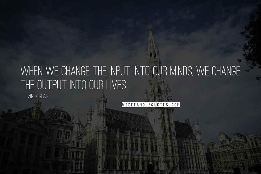 Zig Ziglar Quotes: When we change the input into our minds, we change the output into our lives.