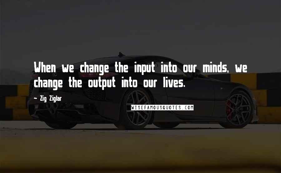 Zig Ziglar Quotes: When we change the input into our minds, we change the output into our lives.
