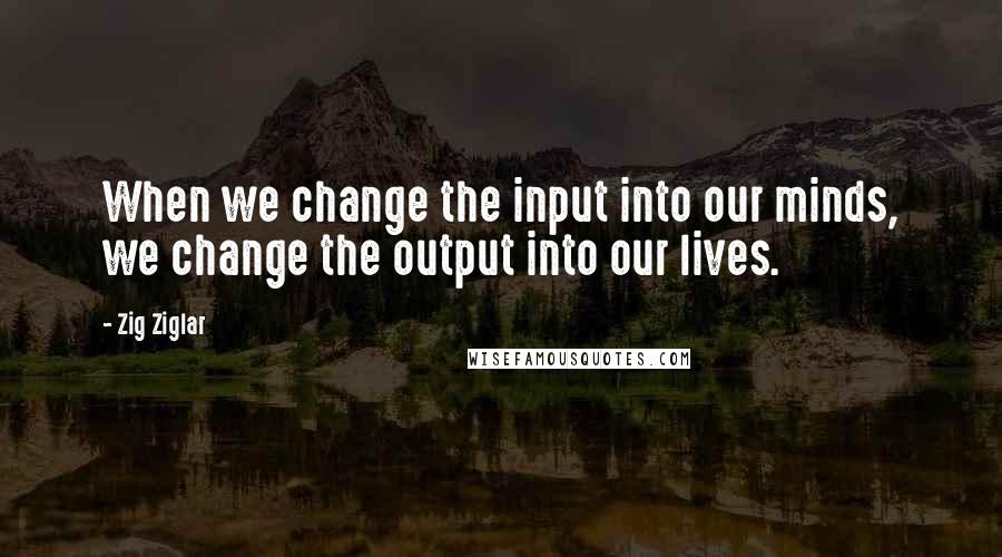 Zig Ziglar Quotes: When we change the input into our minds, we change the output into our lives.