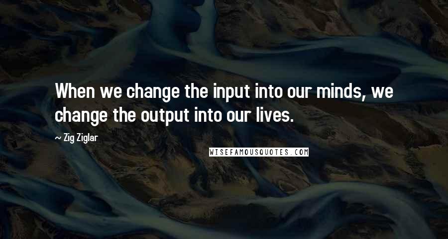 Zig Ziglar Quotes: When we change the input into our minds, we change the output into our lives.