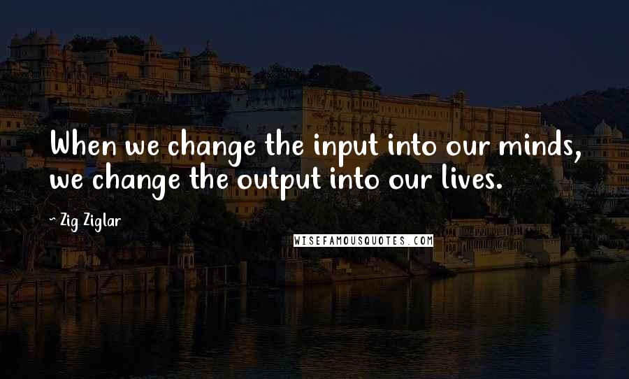 Zig Ziglar Quotes: When we change the input into our minds, we change the output into our lives.