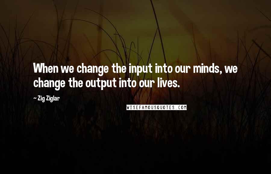 Zig Ziglar Quotes: When we change the input into our minds, we change the output into our lives.