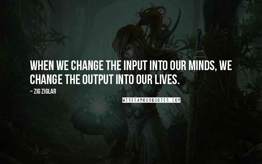 Zig Ziglar Quotes: When we change the input into our minds, we change the output into our lives.