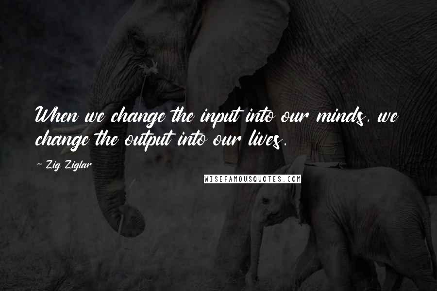 Zig Ziglar Quotes: When we change the input into our minds, we change the output into our lives.