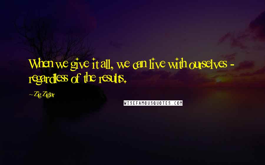 Zig Ziglar Quotes: When we give it all, we can live with ourselves - regardless of the results.