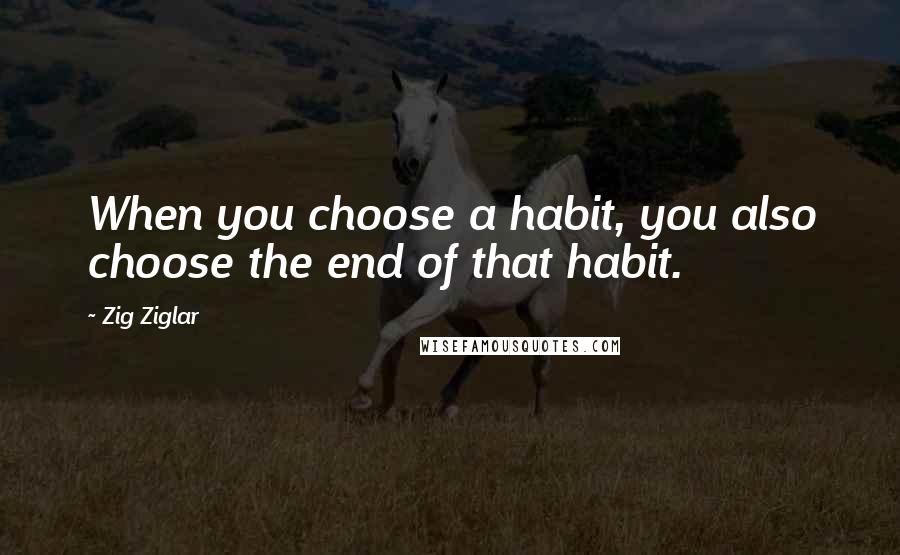 Zig Ziglar Quotes: When you choose a habit, you also choose the end of that habit.