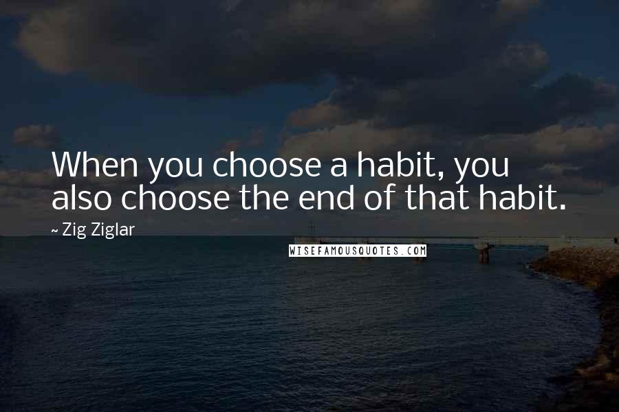 Zig Ziglar Quotes: When you choose a habit, you also choose the end of that habit.