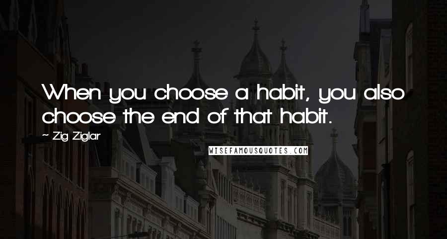 Zig Ziglar Quotes: When you choose a habit, you also choose the end of that habit.