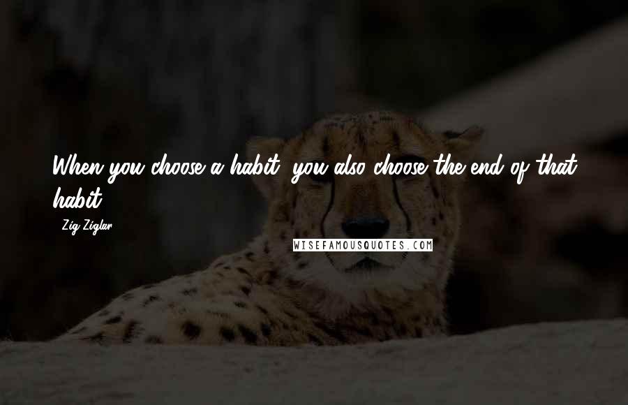 Zig Ziglar Quotes: When you choose a habit, you also choose the end of that habit.