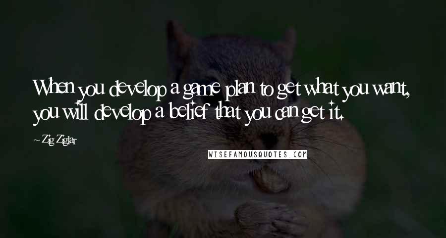 Zig Ziglar Quotes: When you develop a game plan to get what you want, you will develop a belief that you can get it.