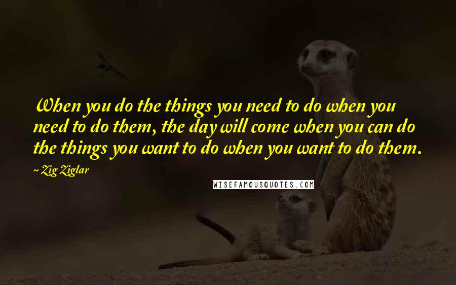 Zig Ziglar Quotes: When you do the things you need to do when you need to do them, the day will come when you can do the things you want to do when you want to do them.