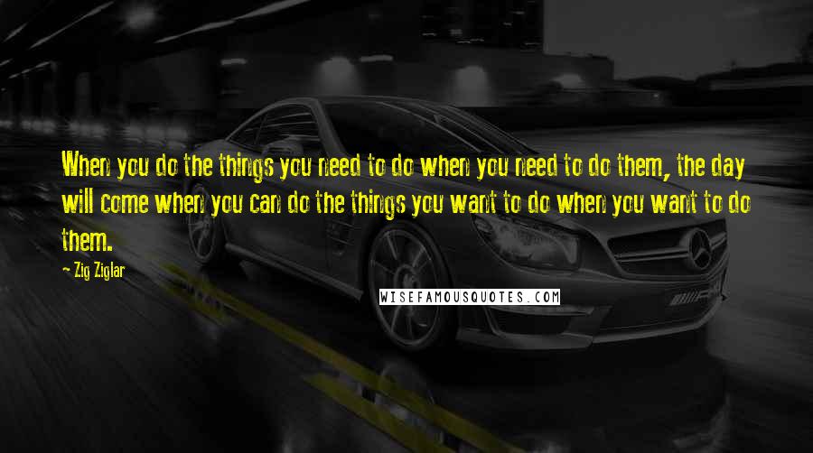 Zig Ziglar Quotes: When you do the things you need to do when you need to do them, the day will come when you can do the things you want to do when you want to do them.