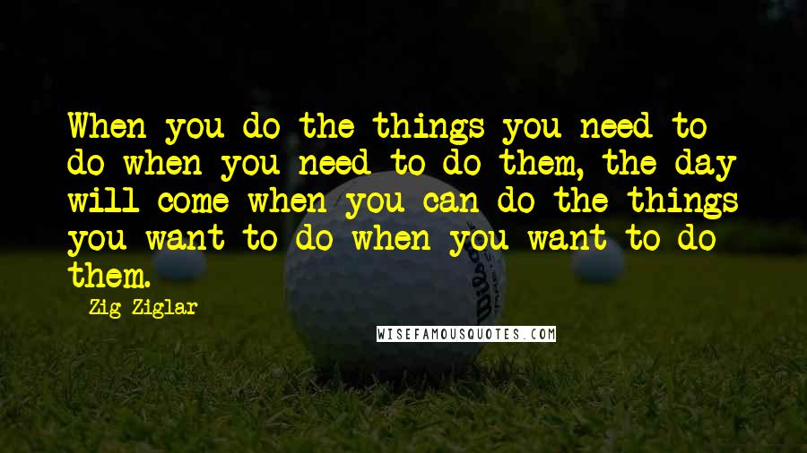 Zig Ziglar Quotes: When you do the things you need to do when you need to do them, the day will come when you can do the things you want to do when you want to do them.