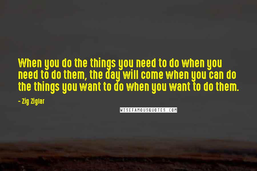 Zig Ziglar Quotes: When you do the things you need to do when you need to do them, the day will come when you can do the things you want to do when you want to do them.