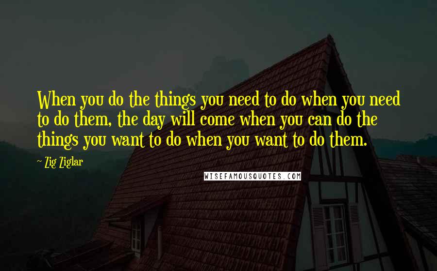 Zig Ziglar Quotes: When you do the things you need to do when you need to do them, the day will come when you can do the things you want to do when you want to do them.