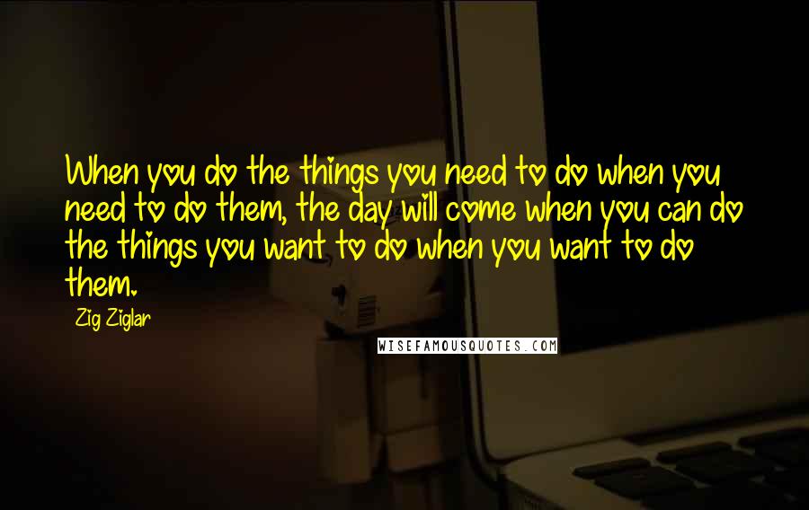 Zig Ziglar Quotes: When you do the things you need to do when you need to do them, the day will come when you can do the things you want to do when you want to do them.