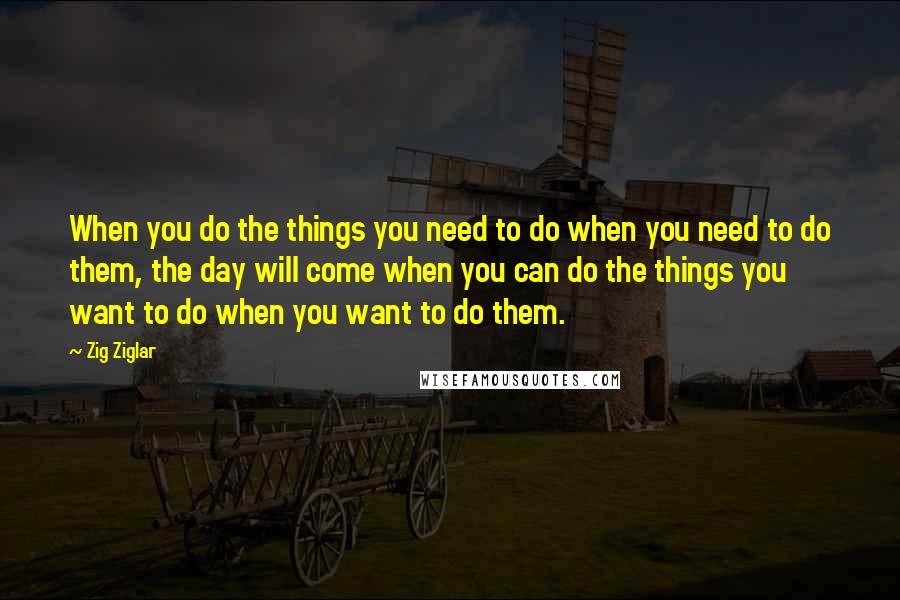 Zig Ziglar Quotes: When you do the things you need to do when you need to do them, the day will come when you can do the things you want to do when you want to do them.