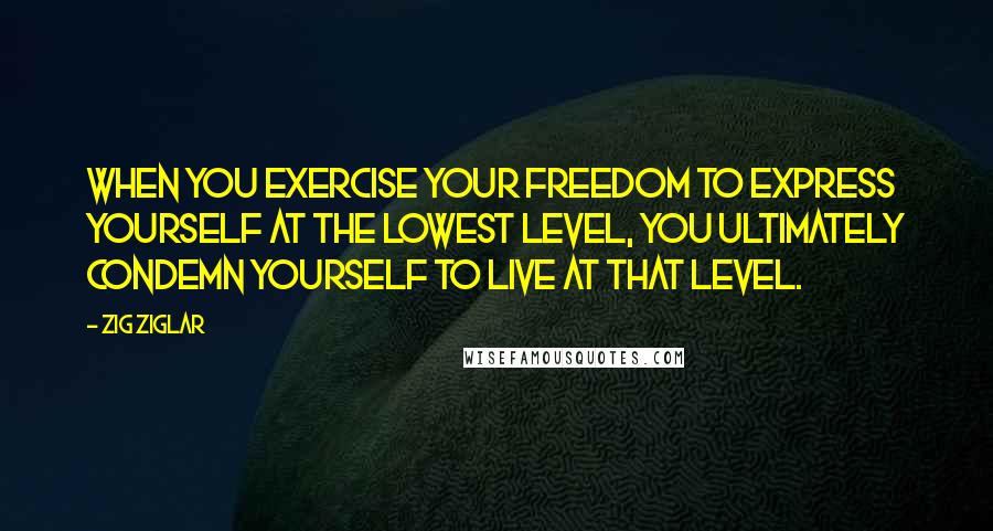 Zig Ziglar Quotes: When you exercise your freedom to express yourself at the lowest level, you ultimately condemn yourself to live at that level.