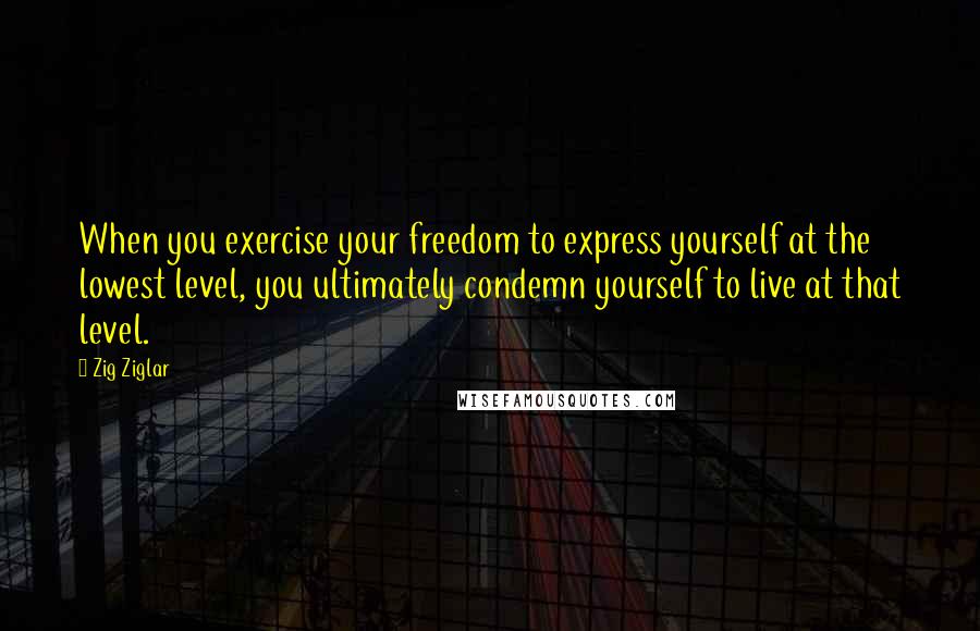 Zig Ziglar Quotes: When you exercise your freedom to express yourself at the lowest level, you ultimately condemn yourself to live at that level.