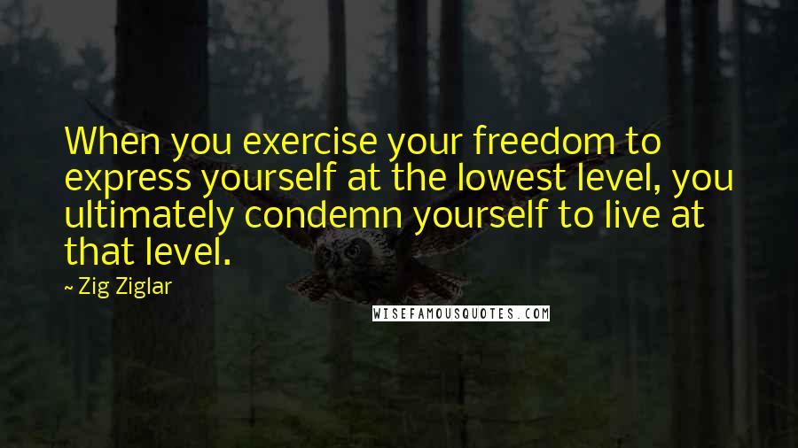 Zig Ziglar Quotes: When you exercise your freedom to express yourself at the lowest level, you ultimately condemn yourself to live at that level.