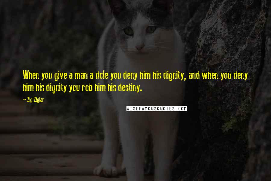 Zig Ziglar Quotes: When you give a man a dole you deny him his dignity, and when you deny him his dignity you rob him his destiny.