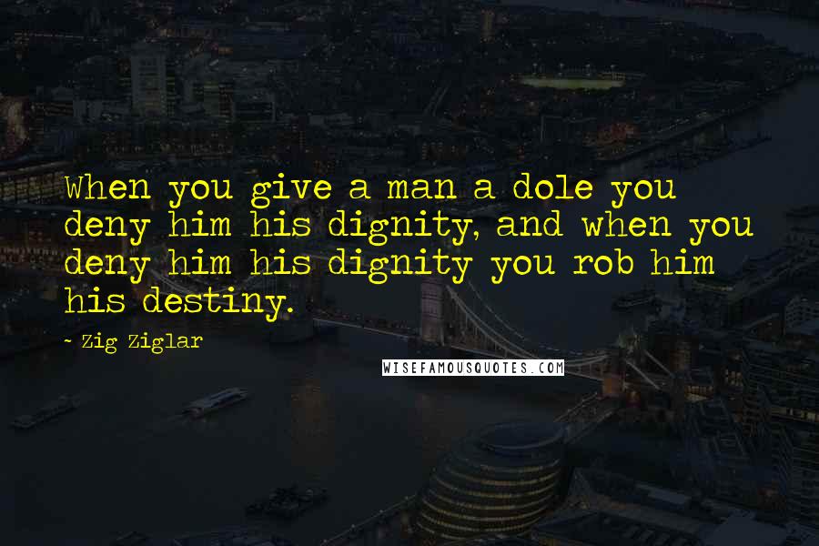 Zig Ziglar Quotes: When you give a man a dole you deny him his dignity, and when you deny him his dignity you rob him his destiny.