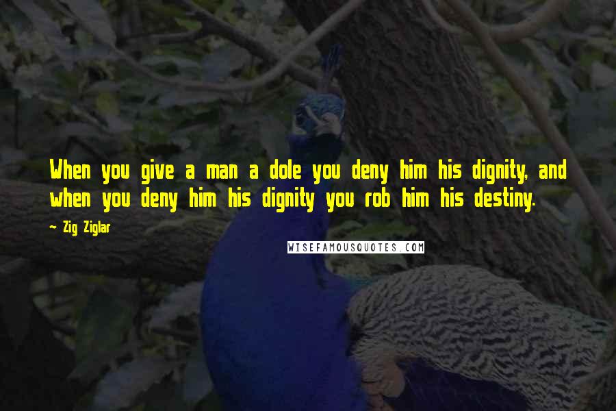 Zig Ziglar Quotes: When you give a man a dole you deny him his dignity, and when you deny him his dignity you rob him his destiny.