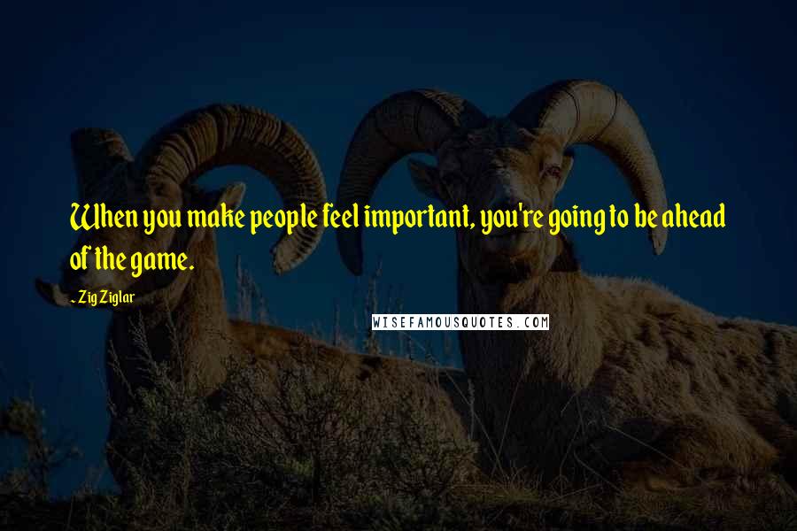 Zig Ziglar Quotes: When you make people feel important, you're going to be ahead of the game.