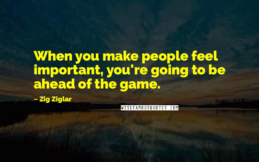 Zig Ziglar Quotes: When you make people feel important, you're going to be ahead of the game.
