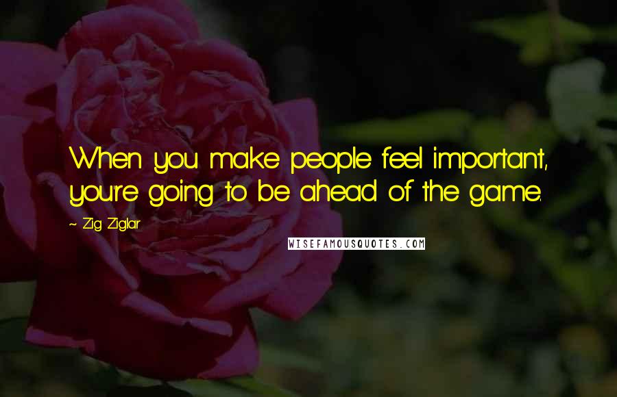 Zig Ziglar Quotes: When you make people feel important, you're going to be ahead of the game.